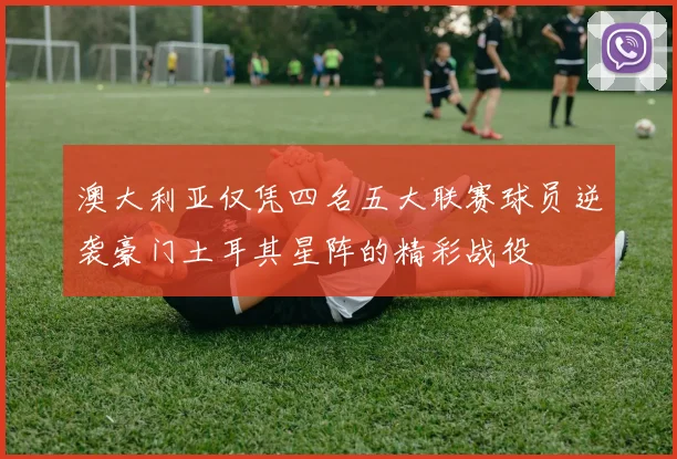 澳大利亚仅凭四名五大联赛球员逆袭豪门土耳其星阵的精彩战役