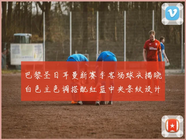 巴黎圣日耳曼新赛季客场球衣揭晓白色主色调搭配红蓝中央条纹设计