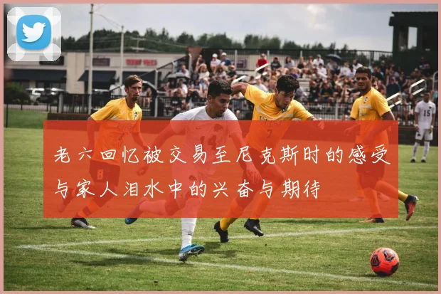 老六回忆被交易至尼克斯时的感受与家人泪水中的兴奋与期待