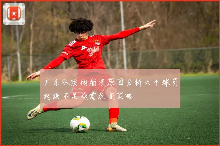 广东队防线崩溃原因分析大个球员轮换不足亟需改变策略
