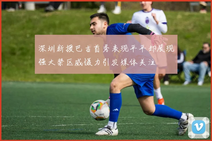 深圳新援巴吉首秀表现平平却展现强大禁区威慑力引发媒体关注
