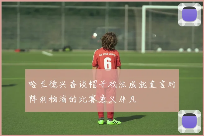 哈兰德兴奋谈帽子戏法成就直言对阵利物浦的比赛意义非凡