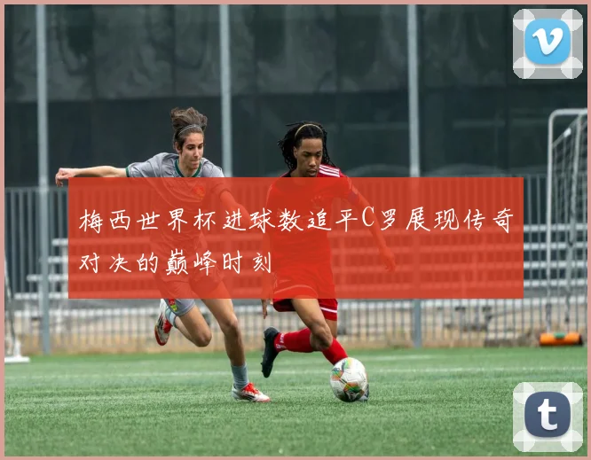 梅西世界杯进球数追平C罗展现传奇对决的巅峰时刻