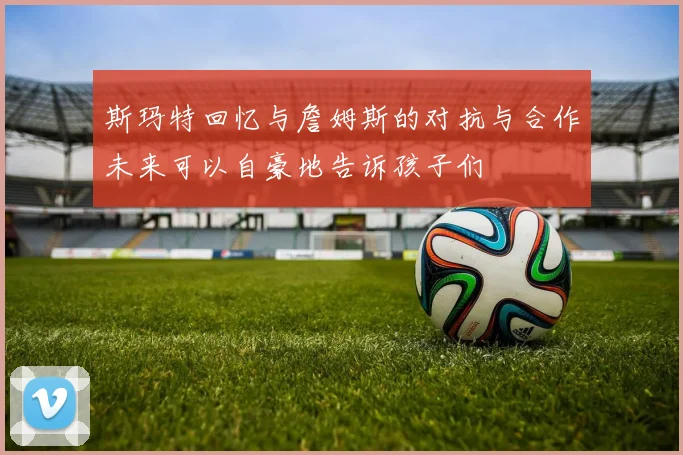 斯玛特回忆与詹姆斯的对抗与合作未来可以自豪地告诉孩子们