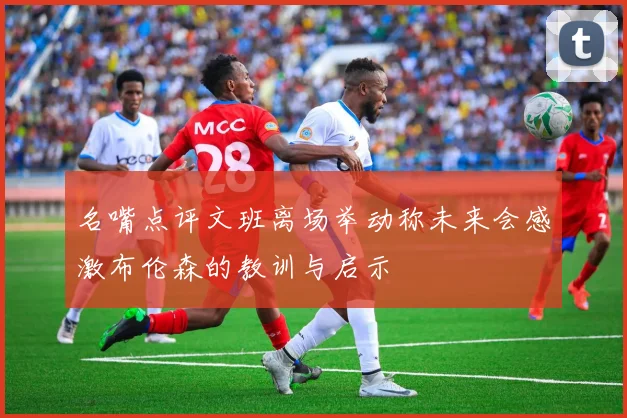 名嘴点评文班离场举动称未来会感激布伦森的教训与启示