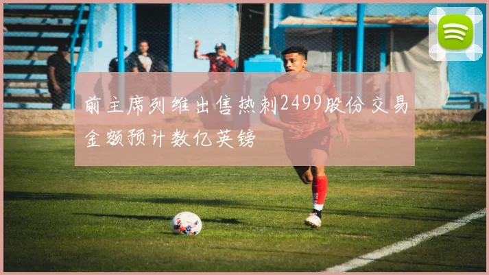 前主席列维出售热刺2499股份交易金额预计数亿英镑