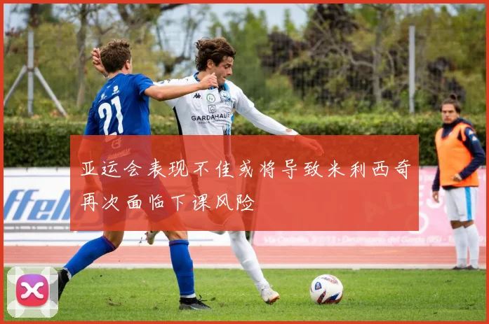 亚运会表现不佳或将导致米利西奇再次面临下课风险