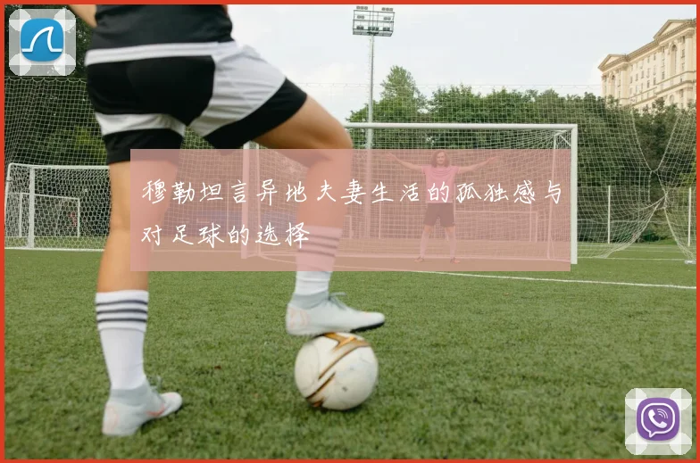 穆勒坦言异地夫妻生活的孤独感与对足球的选择