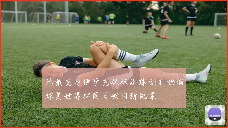 范戴克与伊萨克双双进球创利物浦球员世界杯同日破门新纪录