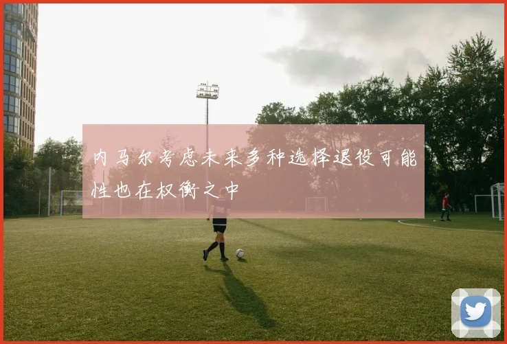 内马尔考虑未来多种选择退役可能性也在权衡之中