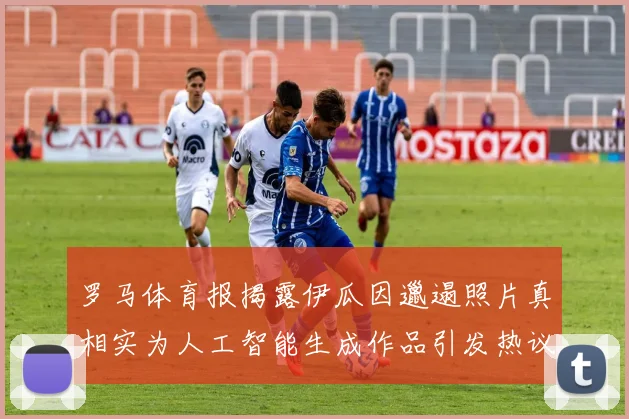 罗马体育报揭露伊瓜因邋遢照片真相实为人工智能生成作品引发热议