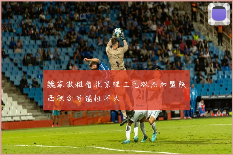 魏家傲租借北京理工范双杰加盟陕西联合可能性不大
