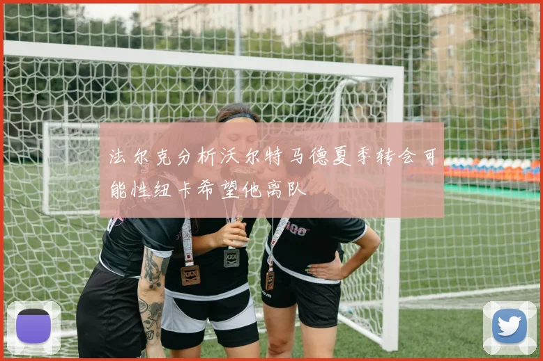 法尔克分析沃尔特马德夏季转会可能性纽卡希望他离队