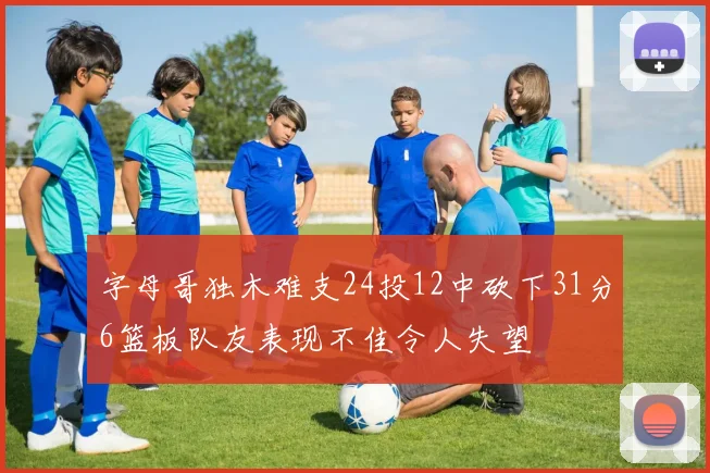 字母哥独木难支24投12中砍下31分6篮板队友表现不佳令人失望