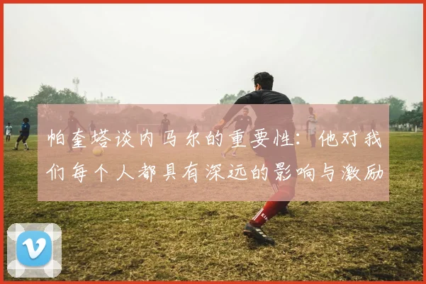 帕奎塔谈内马尔的重要性：他对我们每个人都具有深远的影响与激励