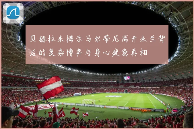 贝赫拉米揭示马尔蒂尼离开米兰背后的复杂博弈与身心疲惫真相