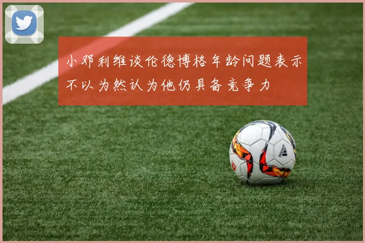 小邓利维谈伦德博格年龄问题表示不以为然认为他仍具备竞争力