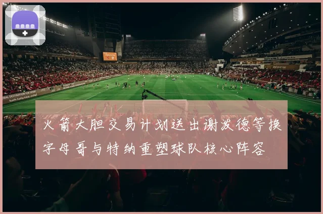 火箭大胆交易计划送出谢泼德等换字母哥与特纳重塑球队核心阵容