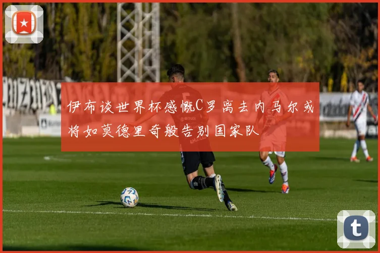 伊布谈世界杯感慨C罗离去内马尔或将如莫德里奇般告别国家队