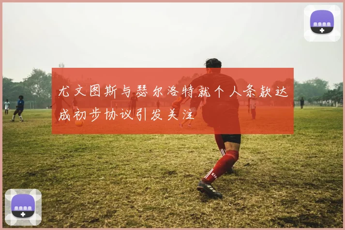尤文图斯与瑟尔洛特就个人条款达成初步协议引发关注