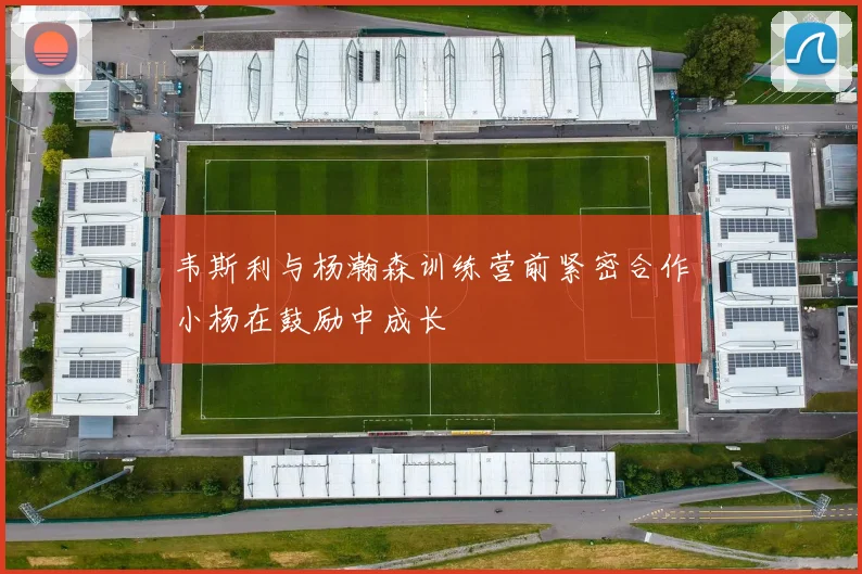 韦斯利与杨瀚森训练营前紧密合作小杨在鼓励中成长