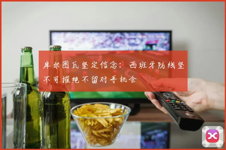 库尔图瓦坚定信念：西班牙防线坚不可摧绝不留对手机会