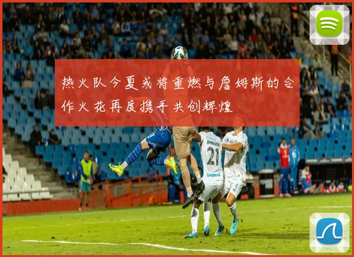 热火队今夏或将重燃与詹姆斯的合作火花再度携手共创辉煌