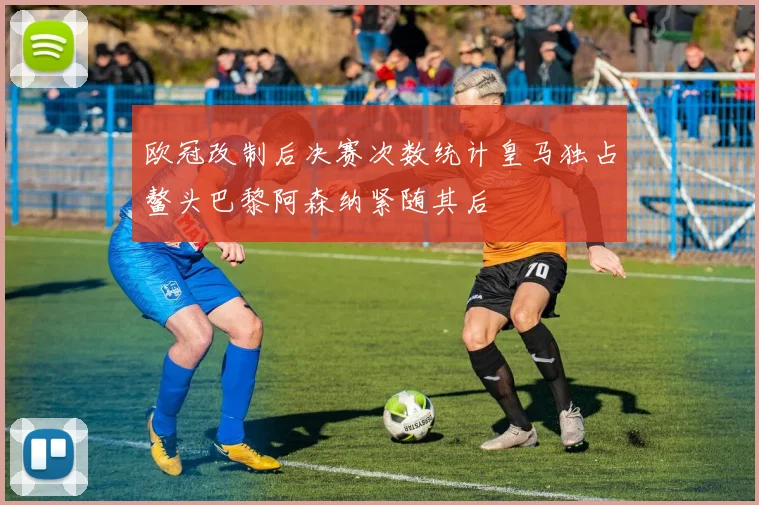 欧冠改制后决赛次数统计皇马独占鳌头巴黎阿森纳紧随其后